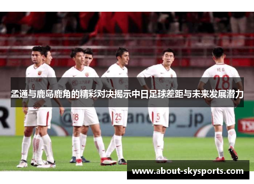 孟通与鹿岛鹿角的精彩对决揭示中日足球差距与未来发展潜力